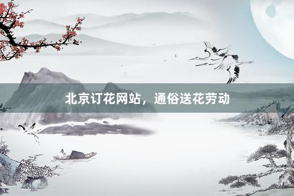 北京订花网站，通俗送花劳动